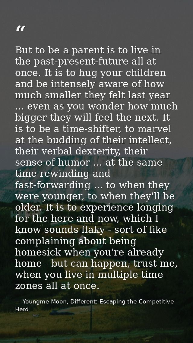 But to be a parent is to live in the past-present-future all at once. It is to hug your children and be intensely aware  — Youngme Moon, Different: Escaping the Competitive Herd
