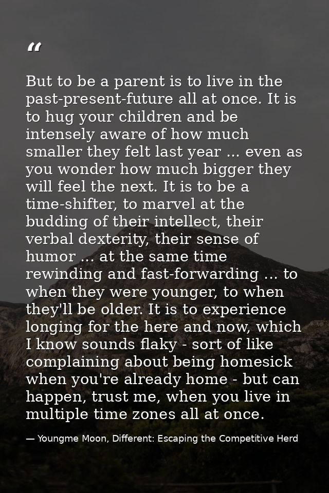 But to be a parent is to live in the past-present-future all at once. It is to hug your children and be intensely aware  — Youngme Moon, Different: Escaping the Competitive Herd