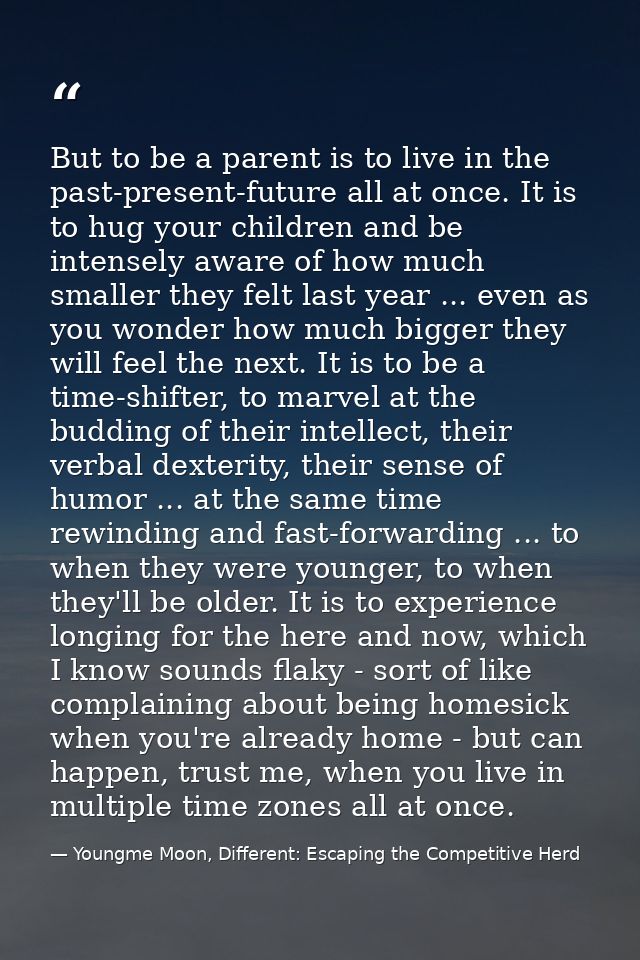 But to be a parent is to live in the past-present-future all at once. It is to hug your children and be intensely aware  — Youngme Moon, Different: Escaping the Competitive Herd