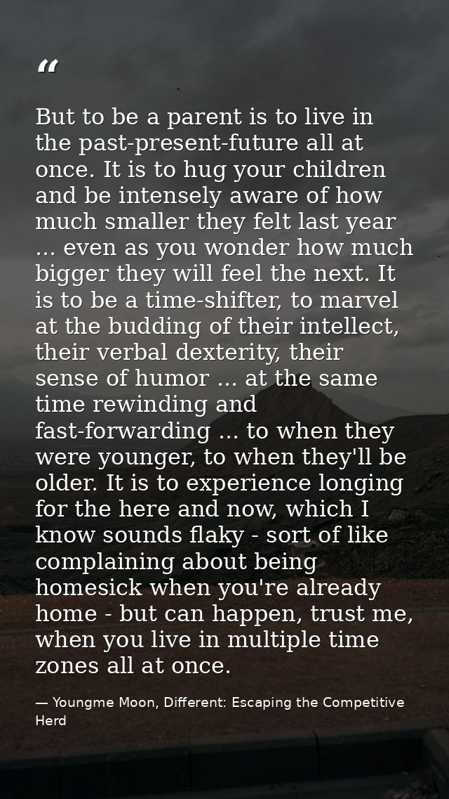 But to be a parent is to live in the past-present-future all at once. It is to hug your children and be intensely aware  — Youngme Moon, Different: Escaping the Competitive Herd