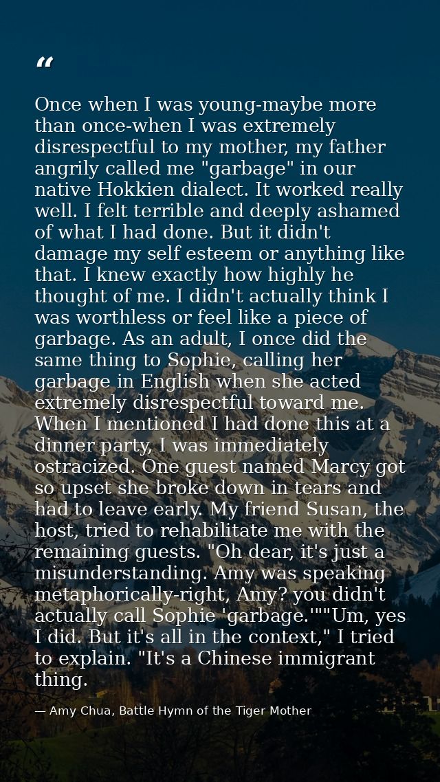 Once when I was young-maybe more than once-when I was extremely disrespectful to my mother, my father angrily called me  — Amy Chua, Battle Hymn of the Tiger Mother