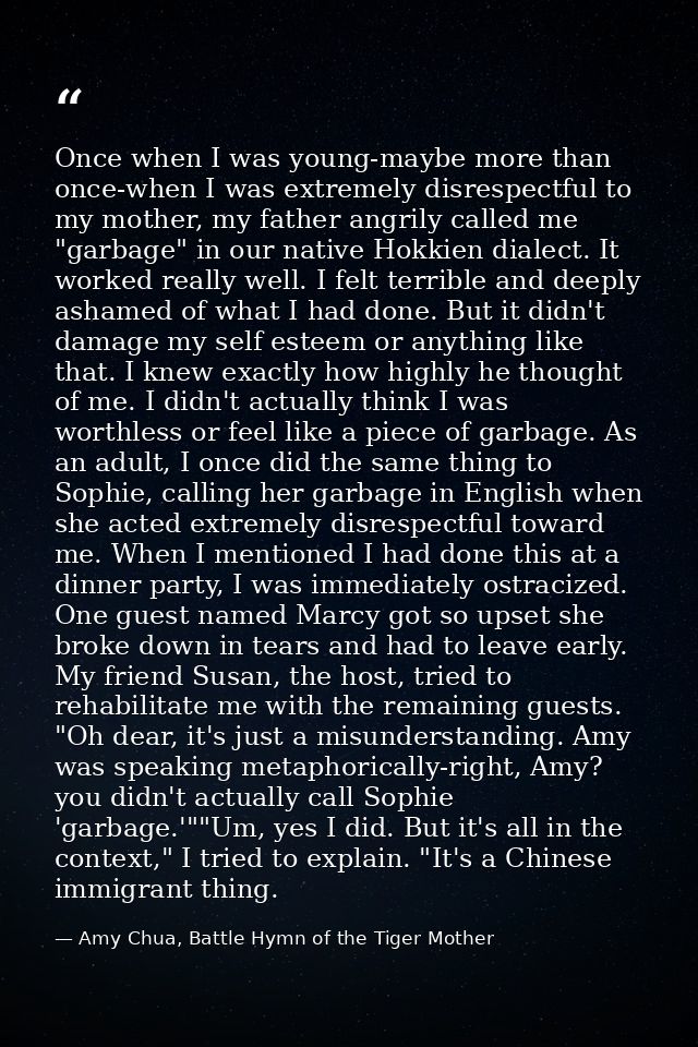 Once when I was young-maybe more than once-when I was extremely disrespectful to my mother, my father angrily called me  — Amy Chua, Battle Hymn of the Tiger Mother