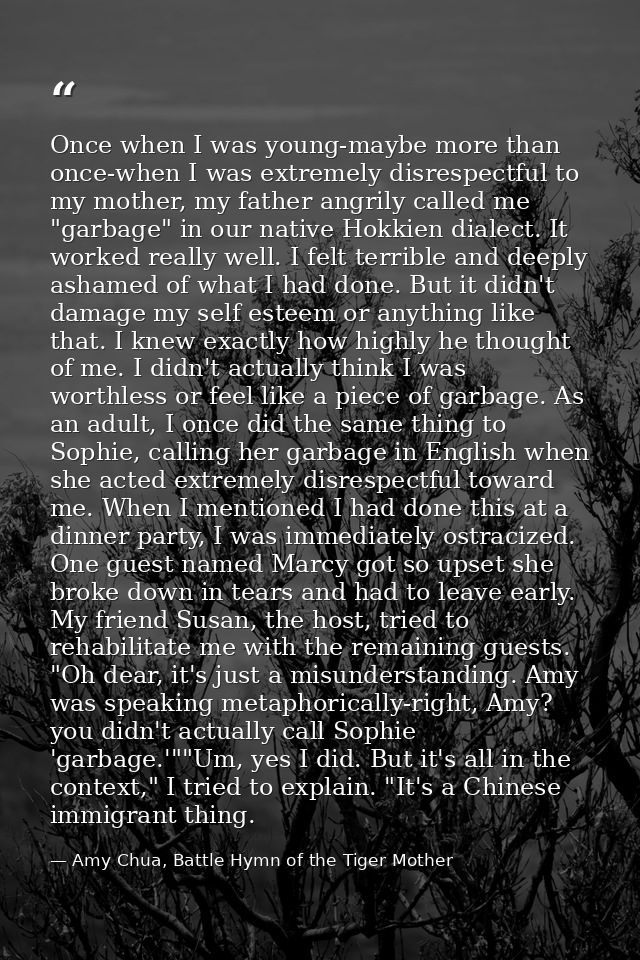 Once when I was young-maybe more than once-when I was extremely disrespectful to my mother, my father angrily called me  — Amy Chua, Battle Hymn of the Tiger Mother