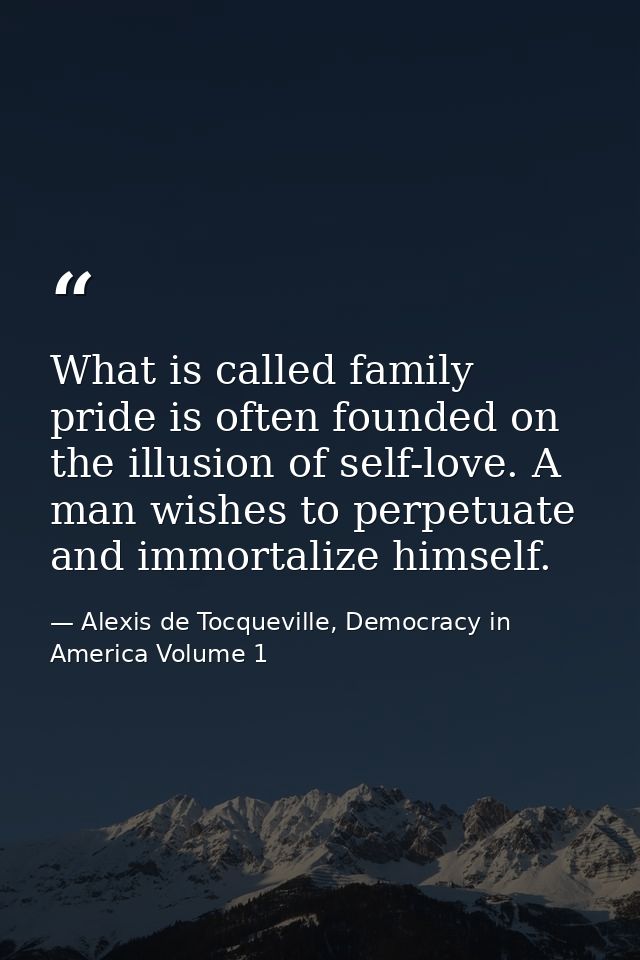 What is called family pride is often founded on the illusion of self-love. A man wishes to perpetuate and immortalize hi — Alexis de Tocqueville, Democracy in America Volume 1
