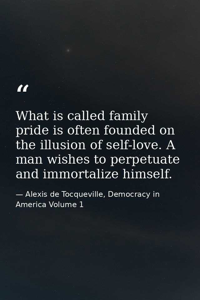 What is called family pride is often founded on the illusion of self-love. A man wishes to perpetuate and immortalize hi — Alexis de Tocqueville, Democracy in America Volume 1