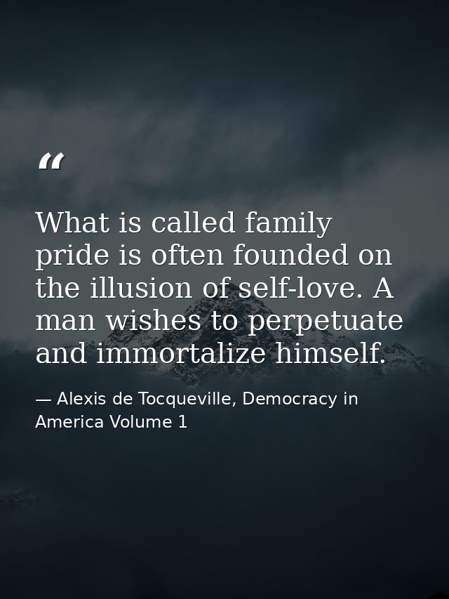 What is called family pride is often founded on the illusion of self-love. A man wishes to perpetuate and immortalize hi — Alexis de Tocqueville, Democracy in America Volume 1