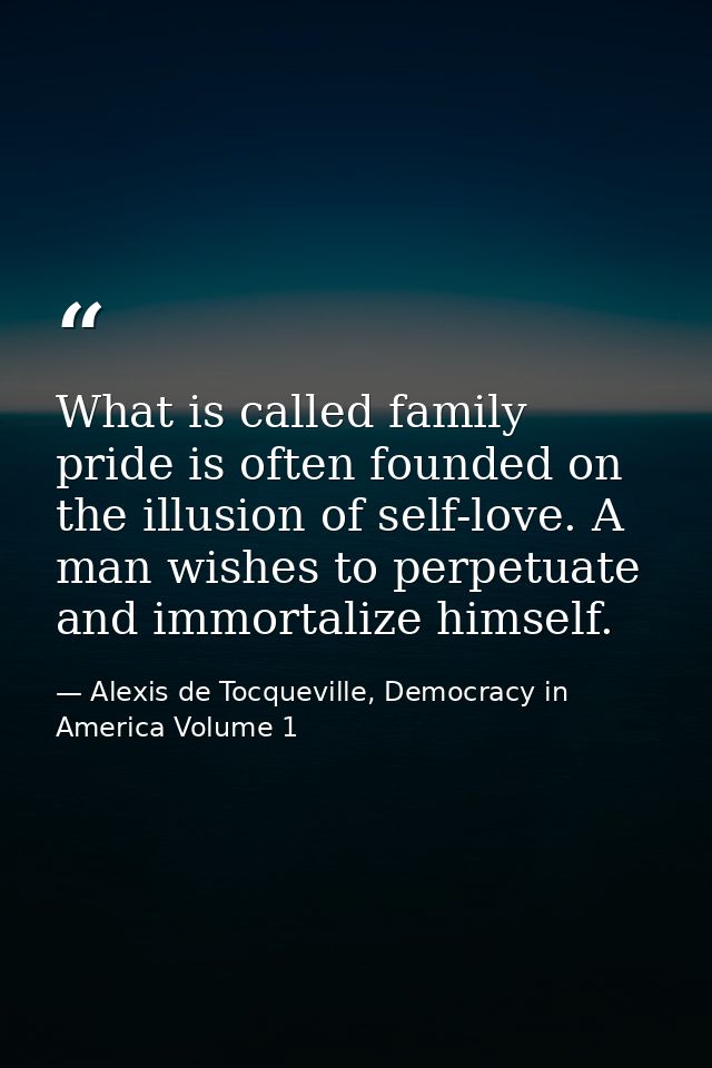 What is called family pride is often founded on the illusion of self-love. A man wishes to perpetuate and immortalize hi — Alexis de Tocqueville, Democracy in America Volume 1