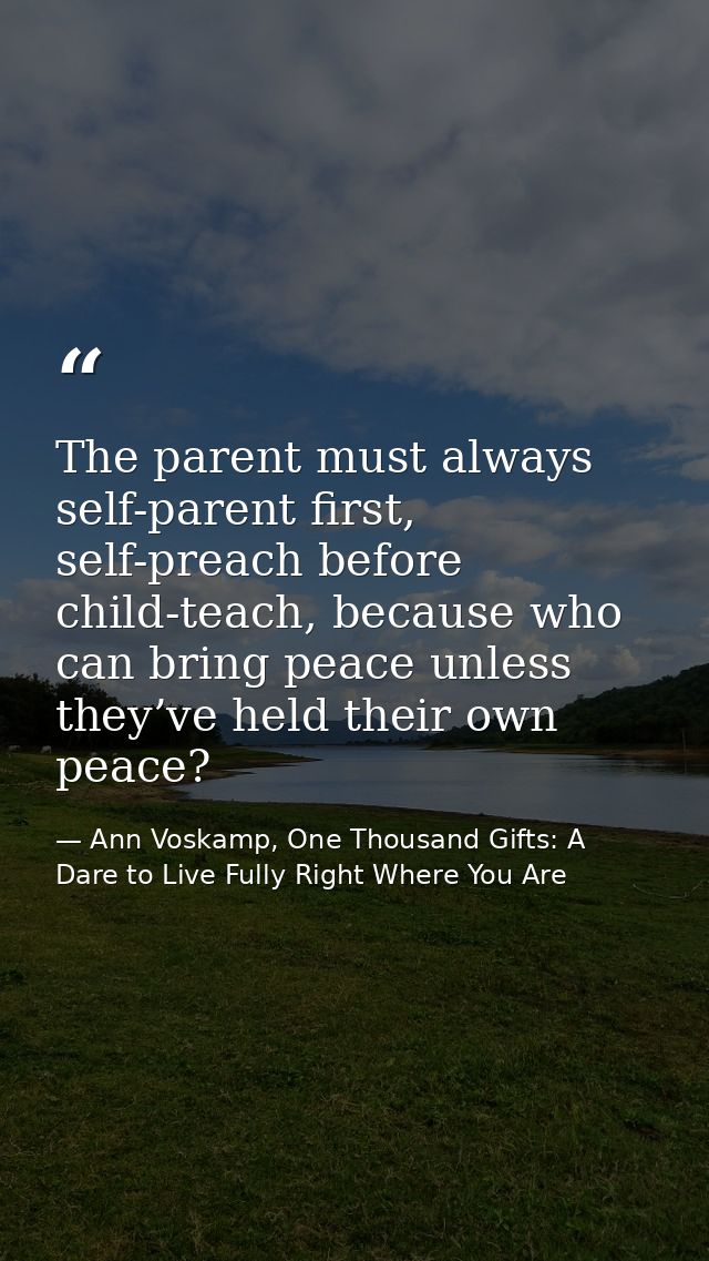 The parent must always self-parent first, self-preach before child-teach, because who can bring peace unless they’ve hel — Ann Voskamp, One Thousand Gifts: A Dare to Live Fully Right Where You Are