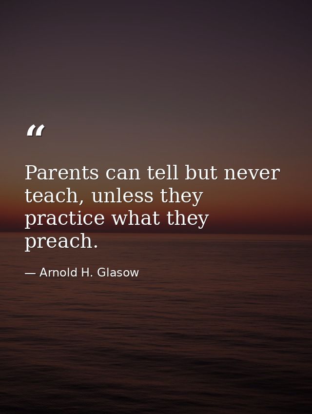 Parents can tell but never teach, unless they practice what they preach. — Arnold H. Glasow