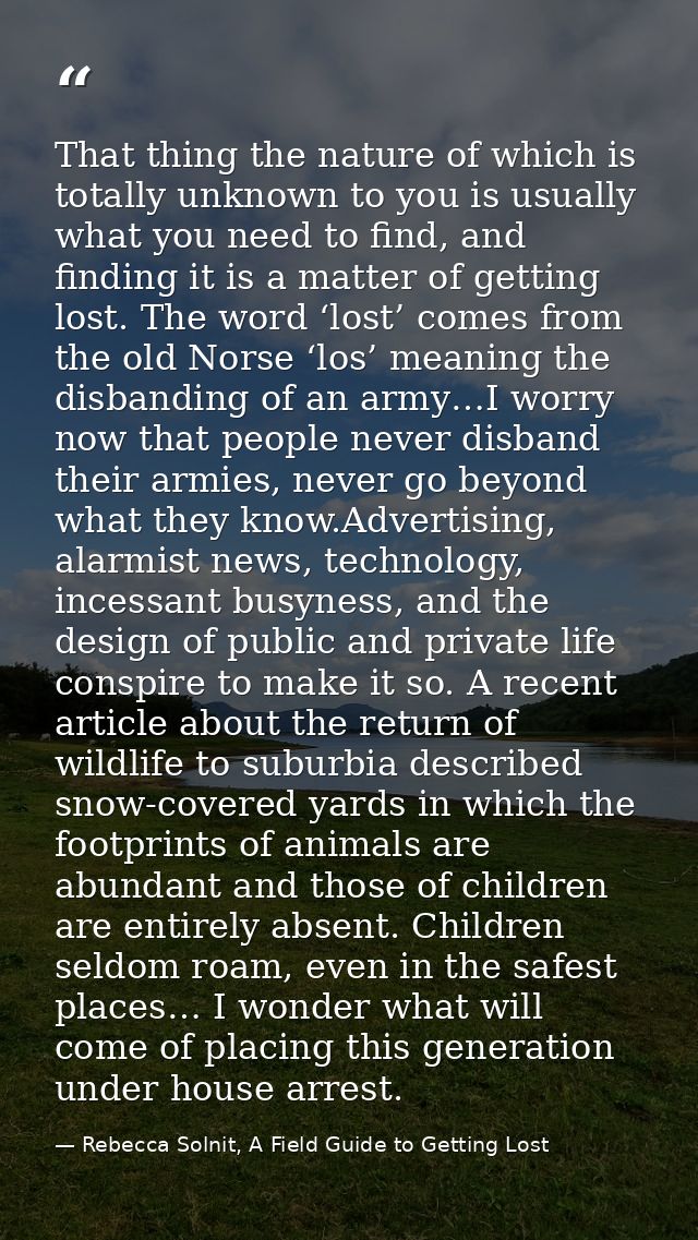 That thing the nature of which is totally unknown to you is usually what you need to find, and finding it is a matter of — Rebecca Solnit, A Field Guide to Getting Lost