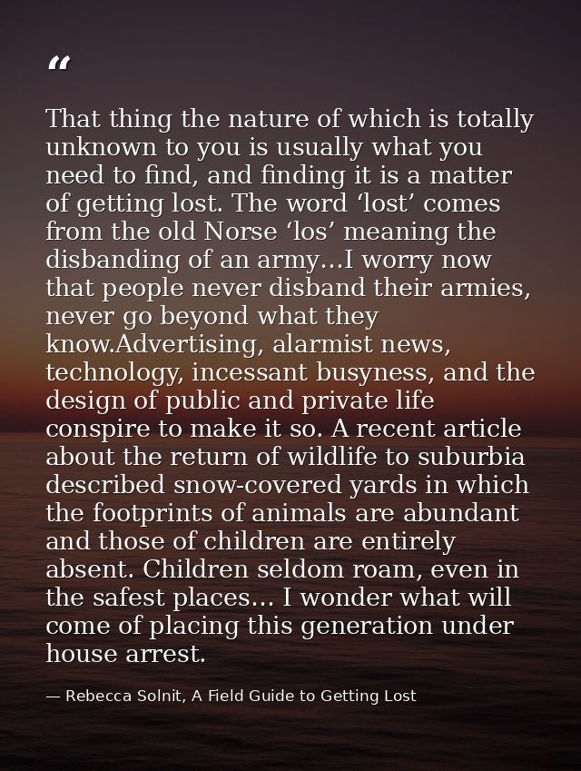 That thing the nature of which is totally unknown to you is usually what you need to find, and finding it is a matter of — Rebecca Solnit, A Field Guide to Getting Lost