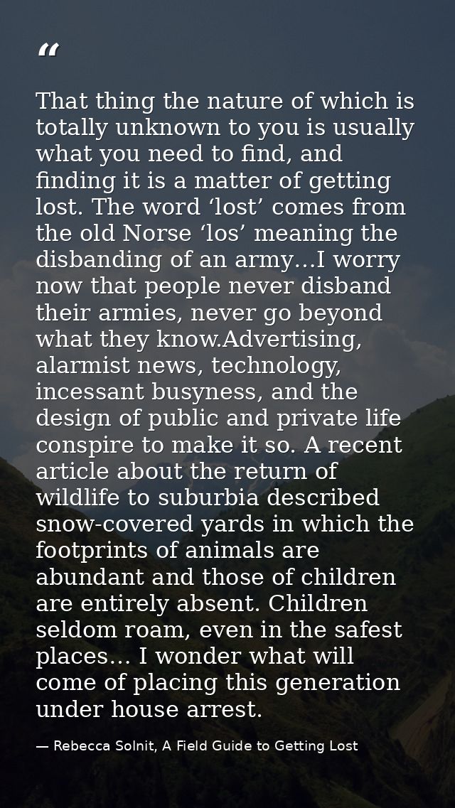 That thing the nature of which is totally unknown to you is usually what you need to find, and finding it is a matter of — Rebecca Solnit, A Field Guide to Getting Lost
