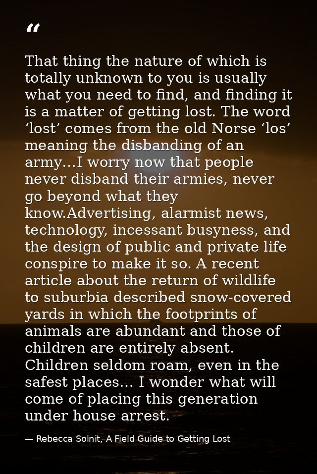 That thing the nature of which is totally unknown to you is usually what you need to find, and finding it is a matter of — Rebecca Solnit, A Field Guide to Getting Lost