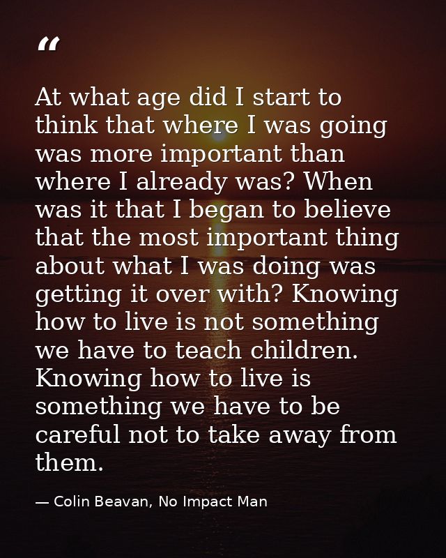 At what age did I start to think that where I was going was more important than where I already was? When was it that I  — Colin Beavan, No Impact Man