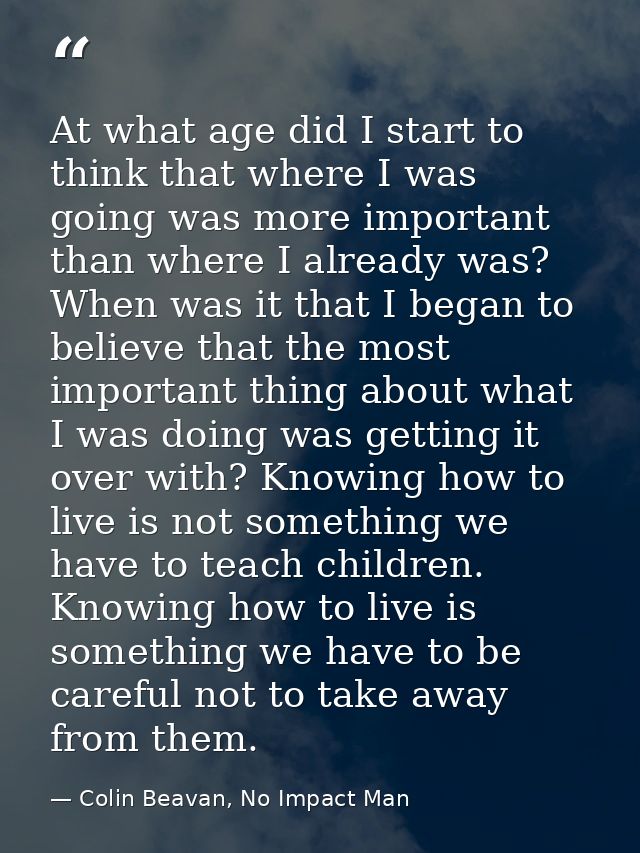 At what age did I start to think that where I was going was more important than where I already was? When was it that I  — Colin Beavan, No Impact Man