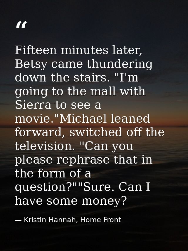 Fifteen minutes later, Betsy came thundering down the stairs. "I'm going to the mall with Sierra to see a movie."Michael — Kristin Hannah, Home Front