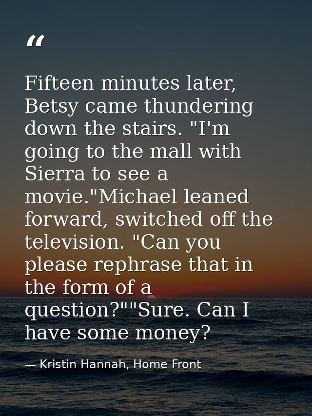 Fifteen minutes later, Betsy came thundering down the stairs. "I'm going to the mall with Sierra to see a movie."Michael — Kristin Hannah, Home Front