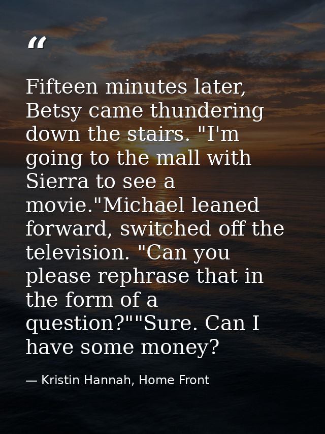 Fifteen minutes later, Betsy came thundering down the stairs. "I'm going to the mall with Sierra to see a movie."Michael — Kristin Hannah, Home Front