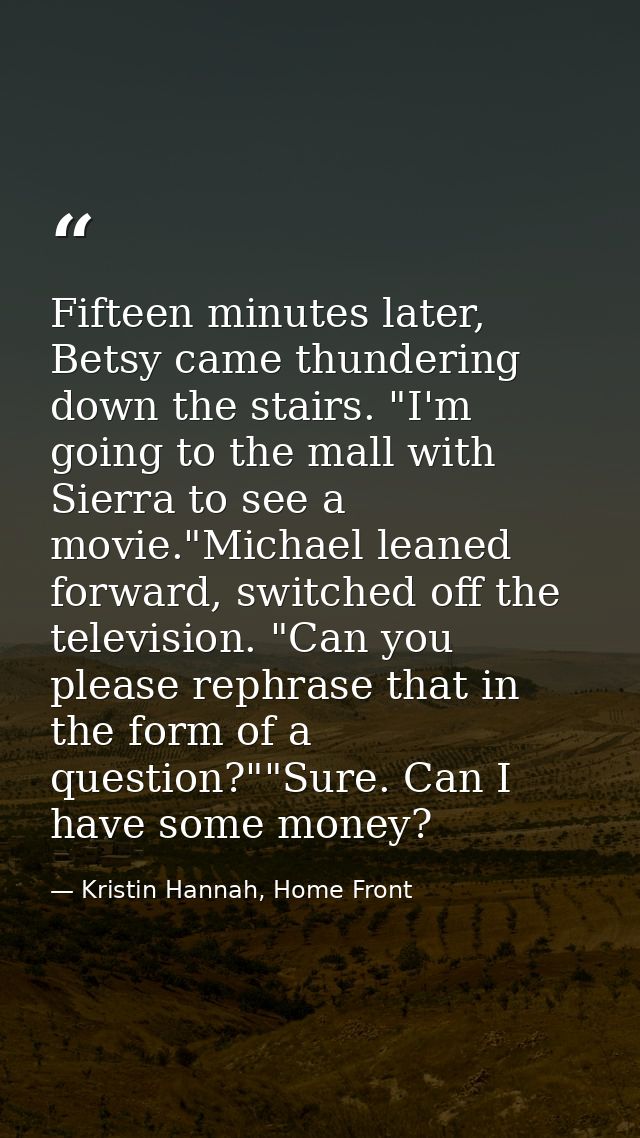 Fifteen minutes later, Betsy came thundering down the stairs. "I'm going to the mall with Sierra to see a movie."Michael — Kristin Hannah, Home Front