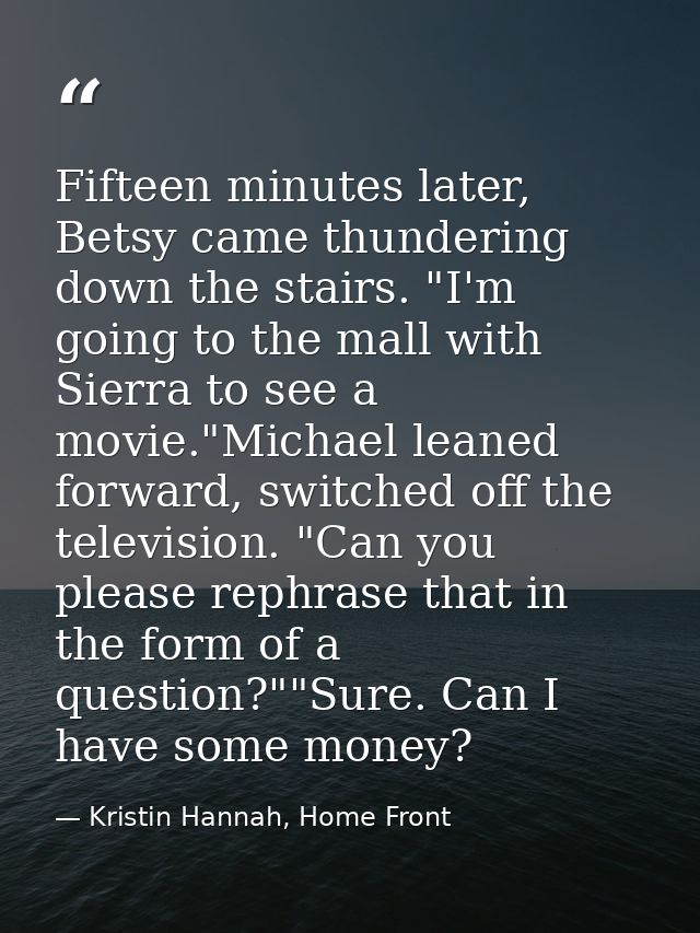 Fifteen minutes later, Betsy came thundering down the stairs. "I'm going to the mall with Sierra to see a movie."Michael — Kristin Hannah, Home Front