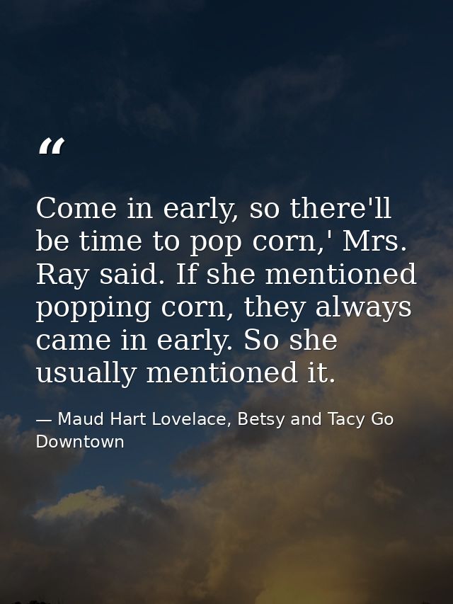 Come in early, so there'll be time to pop corn,' Mrs. Ray said. If she mentioned popping corn, they always came in early — Maud Hart Lovelace, Betsy and Tacy Go Downtown
