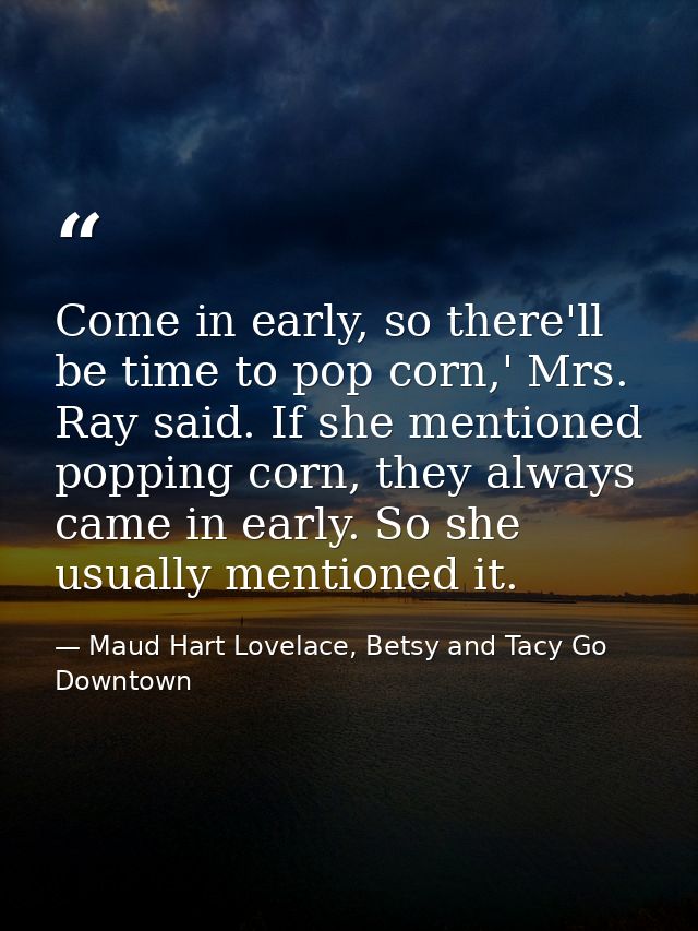 Come in early, so there'll be time to pop corn,' Mrs. Ray said. If she mentioned popping corn, they always came in early — Maud Hart Lovelace, Betsy and Tacy Go Downtown
