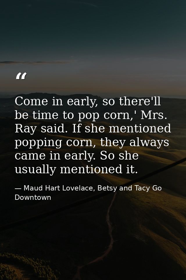 Come in early, so there'll be time to pop corn,' Mrs. Ray said. If she mentioned popping corn, they always came in early — Maud Hart Lovelace, Betsy and Tacy Go Downtown