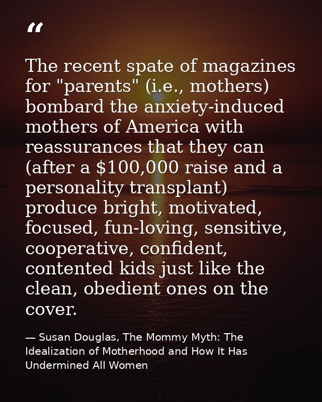 The recent spate of magazines for "parents" (i.e., mothers) bombard the anxiety-induced mothers of America with reassura — Susan Douglas, The Mommy Myth: The Idealization of Motherhood and How It Has Undermined All Women