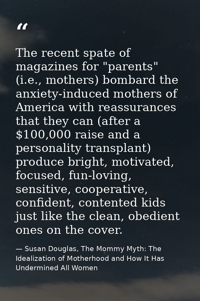 The recent spate of magazines for "parents" (i.e., mothers) bombard the anxiety-induced mothers of America with reassura — Susan Douglas, The Mommy Myth: The Idealization of Motherhood and How It Has Undermined All Women