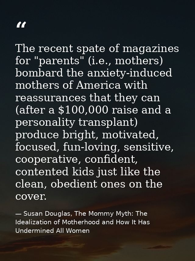 The recent spate of magazines for "parents" (i.e., mothers) bombard the anxiety-induced mothers of America with reassura — Susan Douglas, The Mommy Myth: The Idealization of Motherhood and How It Has Undermined All Women