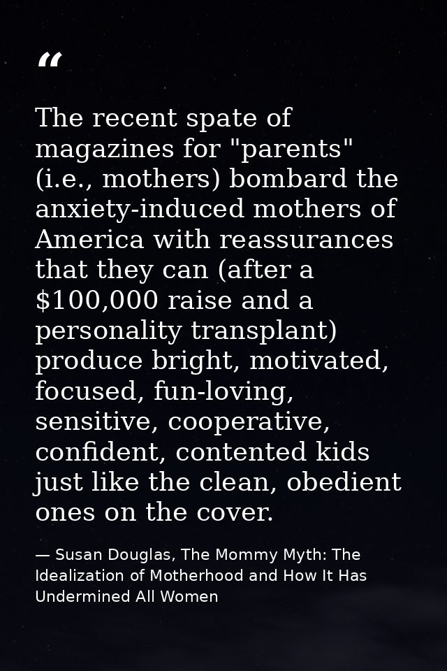 The recent spate of magazines for "parents" (i.e., mothers) bombard the anxiety-induced mothers of America with reassura — Susan Douglas, The Mommy Myth: The Idealization of Motherhood and How It Has Undermined All Women