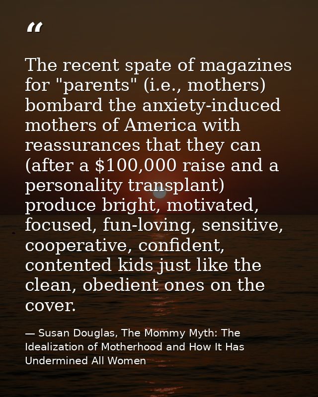 The recent spate of magazines for "parents" (i.e., mothers) bombard the anxiety-induced mothers of America with reassura — Susan Douglas, The Mommy Myth: The Idealization of Motherhood and How It Has Undermined All Women