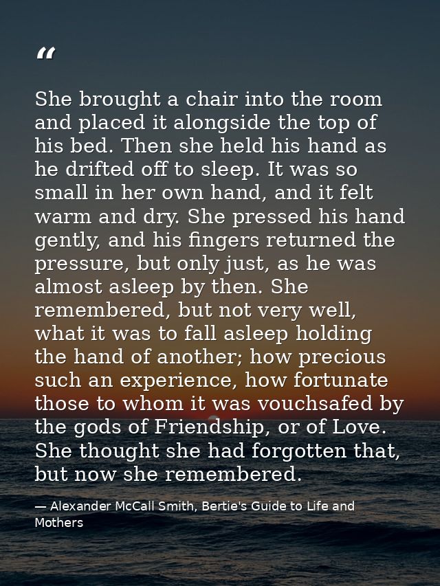 She brought a chair into the room and placed it alongside the top of his bed. Then she held his hand as he drifted off t — Alexander McCall Smith, Bertie's Guide to Life and Mothers