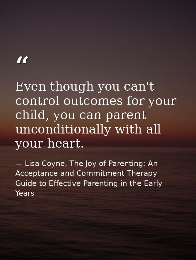 Even though you can't control outcomes for your child, you can parent unconditionally with all your heart. — Lisa Coyne, The Joy of Parenting: An Acceptance and Commitment Therapy Guide to Effective Parenting in the Early Years