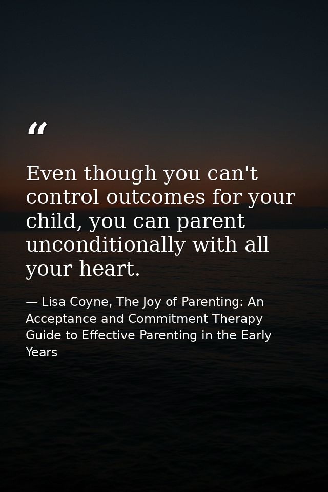 Even though you can't control outcomes for your child, you can parent unconditionally with all your heart. — Lisa Coyne, The Joy of Parenting: An Acceptance and Commitment Therapy Guide to Effective Parenting in the Early Years