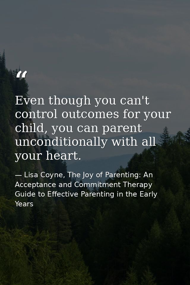 Even though you can't control outcomes for your child, you can parent unconditionally with all your heart. — Lisa Coyne, The Joy of Parenting: An Acceptance and Commitment Therapy Guide to Effective Parenting in the Early Years
