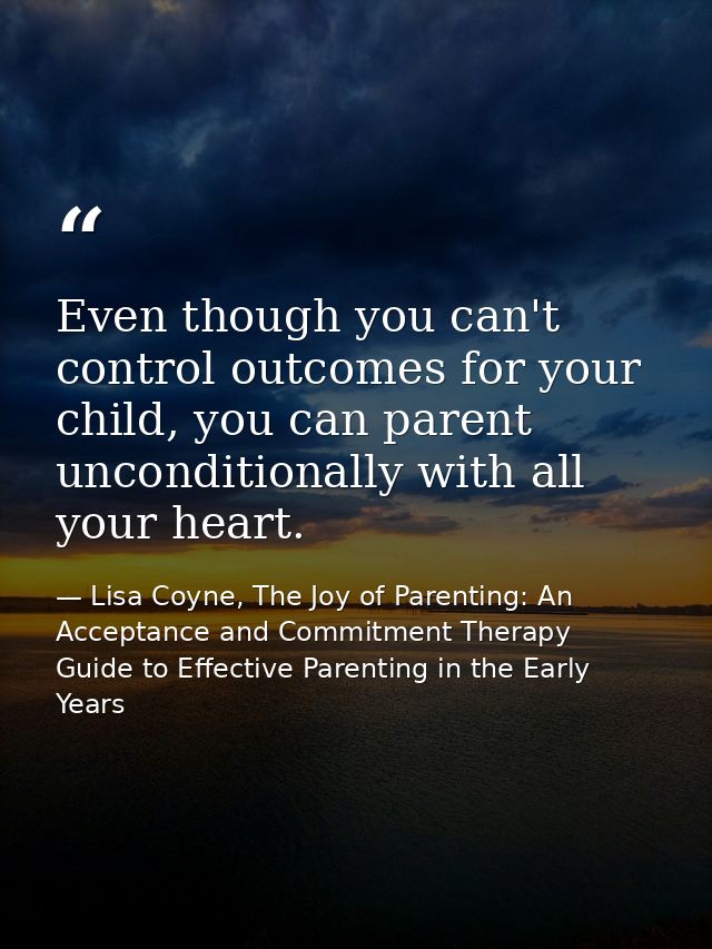 Even though you can't control outcomes for your child, you can parent unconditionally with all your heart. — Lisa Coyne, The Joy of Parenting: An Acceptance and Commitment Therapy Guide to Effective Parenting in the Early Years