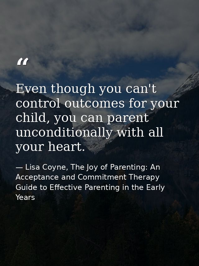 Even though you can't control outcomes for your child, you can parent unconditionally with all your heart. — Lisa Coyne, The Joy of Parenting: An Acceptance and Commitment Therapy Guide to Effective Parenting in the Early Years