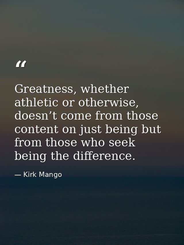 Greatness, whether athletic or otherwise, doesn’t come from those content on just being but from those who seek being th — Kirk Mango
