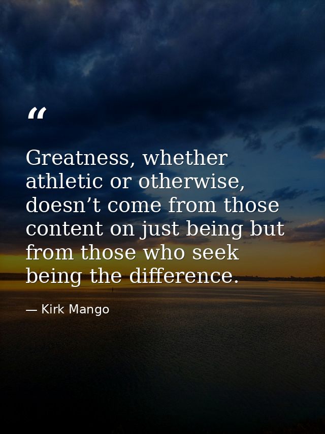 Greatness, whether athletic or otherwise, doesn’t come from those content on just being but from those who seek being th — Kirk Mango