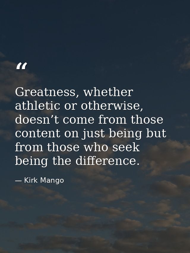 Greatness, whether athletic or otherwise, doesn’t come from those content on just being but from those who seek being th — Kirk Mango