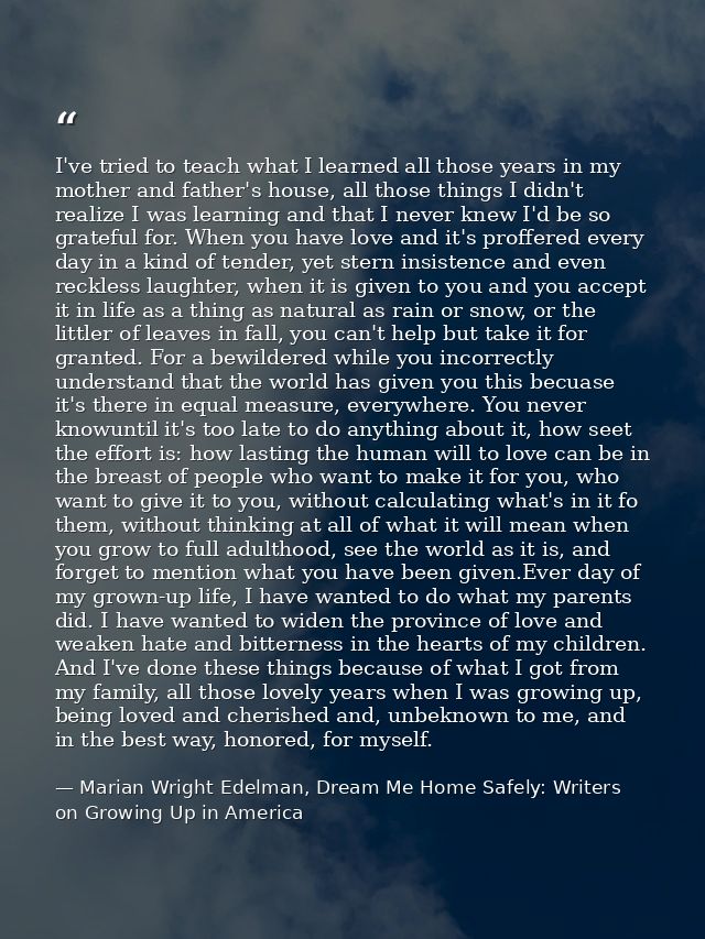 I've tried to teach what I learned all those years in my mother and father's house, all those things I didn't realize I  — Marian Wright Edelman, Dream Me Home Safely: Writers on Growing Up in America