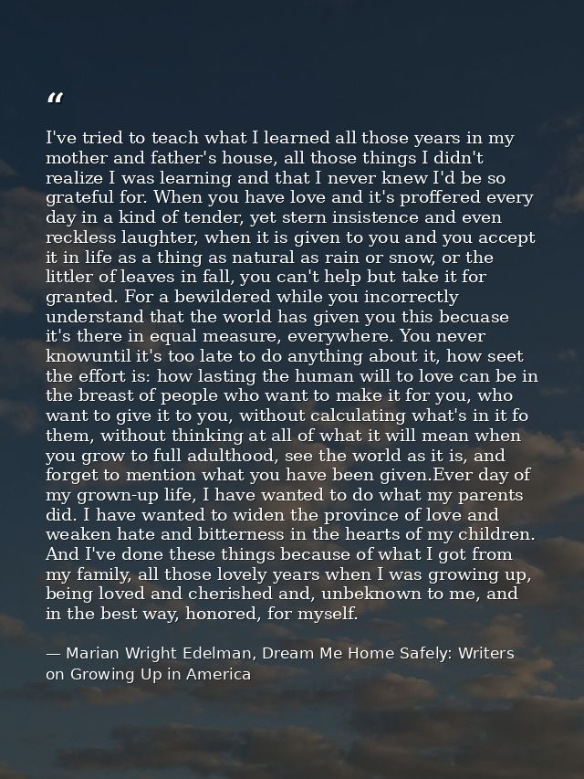 I've tried to teach what I learned all those years in my mother and father's house, all those things I didn't realize I  — Marian Wright Edelman, Dream Me Home Safely: Writers on Growing Up in America