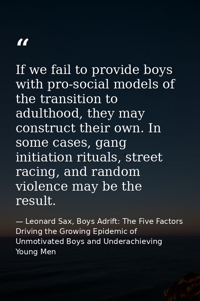 If we fail to provide boys with pro-social models of the transition to adulthood, they may construct their own. In some  — Leonard Sax, Boys Adrift: The Five Factors Driving the Growing Epidemic of Unmotivated Boys and Underachieving Young Men