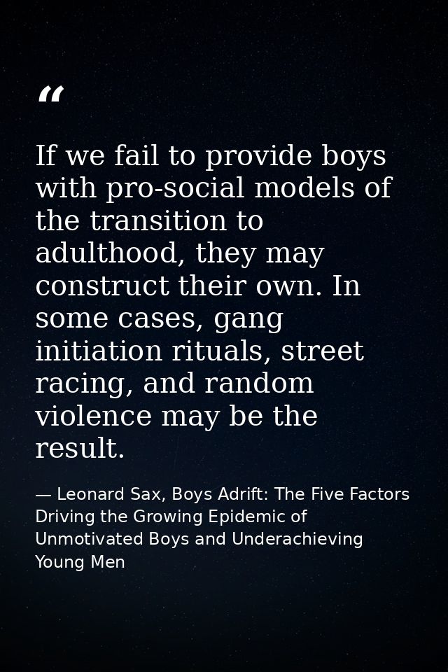 If we fail to provide boys with pro-social models of the transition to adulthood, they may construct their own. In some  — Leonard Sax, Boys Adrift: The Five Factors Driving the Growing Epidemic of Unmotivated Boys and Underachieving Young Men
