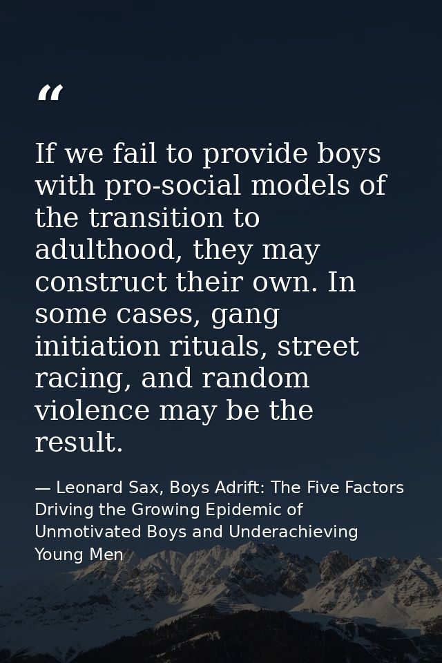 If we fail to provide boys with pro-social models of the transition to adulthood, they may construct their own. In some  — Leonard Sax, Boys Adrift: The Five Factors Driving the Growing Epidemic of Unmotivated Boys and Underachieving Young Men