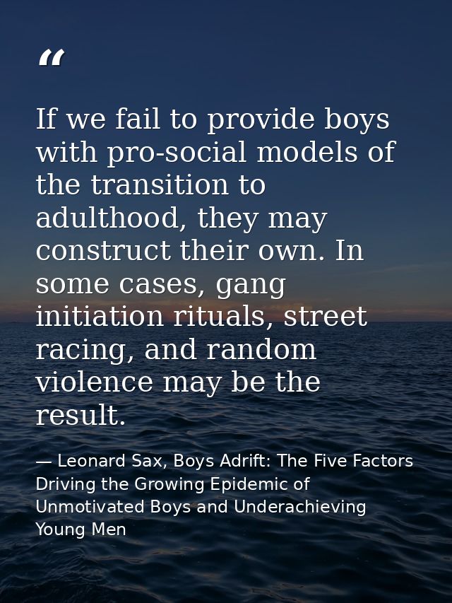 If we fail to provide boys with pro-social models of the transition to adulthood, they may construct their own. In some  — Leonard Sax, Boys Adrift: The Five Factors Driving the Growing Epidemic of Unmotivated Boys and Underachieving Young Men