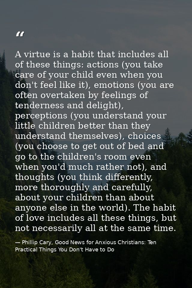 A virtue is a habit that includes all of these things: actions (you take care of your child even when you don't feel lik — Phillip Cary, Good News for Anxious Christians: Ten Practical Things You Don't Have to Do
