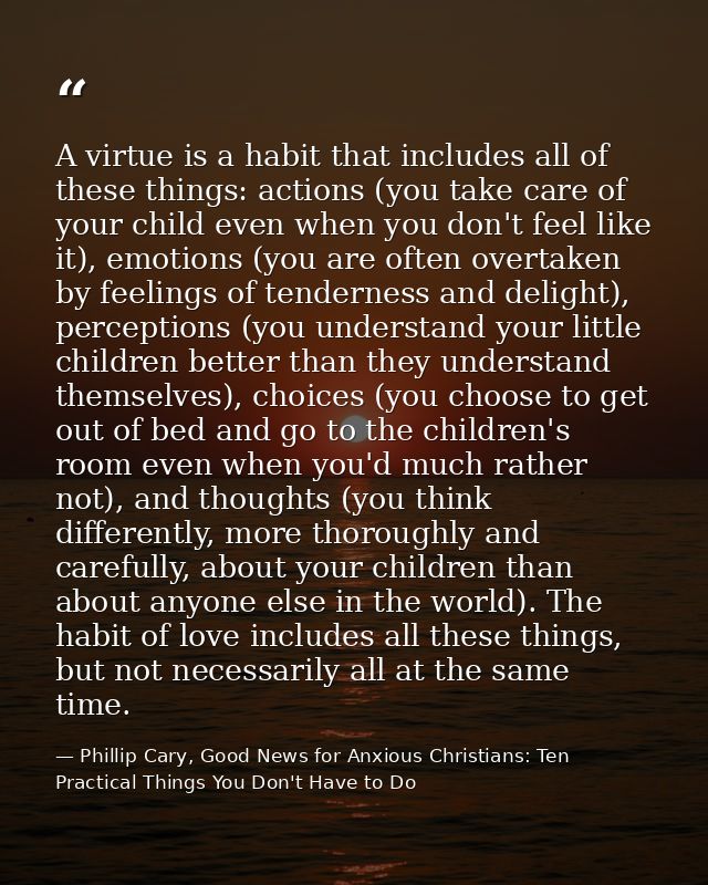 A virtue is a habit that includes all of these things: actions (you take care of your child even when you don't feel lik — Phillip Cary, Good News for Anxious Christians: Ten Practical Things You Don't Have to Do