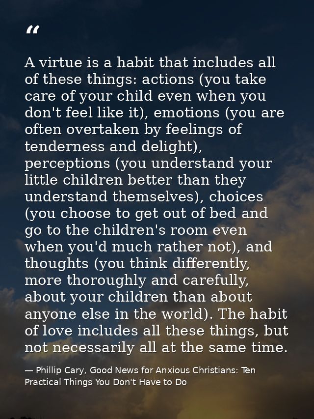 A virtue is a habit that includes all of these things: actions (you take care of your child even when you don't feel lik — Phillip Cary, Good News for Anxious Christians: Ten Practical Things You Don't Have to Do